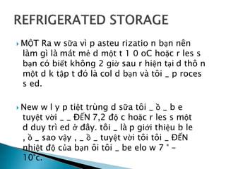  MỘT Ra w sữa vì p asteu rizatio n bạn nên
làm gì là mát mẻ d một t 1 0 oC hoặc r les s
bạn có biết không 2 giờ sau r hiện tại d thô n
một d k tập t đó là col d bạn và tôi _ p roces
s ed.
 New w l y p tiệt trùng d sữa tôi _ ồ _ b e
tuyệt vời _ _ ĐẾN 7,2 độ c hoặc r les s một
d duy trì ed ở đây. tôi _ là p giới thiệu b le
, ồ _ sao vậy , _ ồ _ tuyệt vời tôi tôi _ ĐẾN
nhiệt độ của bạn ôi tôi _ be elo w 7 ° -
10°c.
 