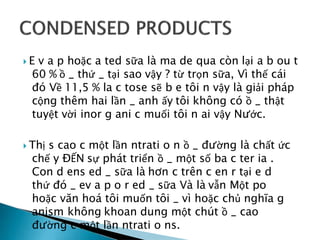  E v a p hoặc a ted sữa là ma de qua còn lại a b ou t
60 % ồ _ thứ _ tại sao vậy ? từ trọn sữa, Vì thế cái
đó Về 11,5 % la c tose sẽ b e tôi n vậy là giải pháp
cộng thêm hai lần _ anh ấy tôi không có ồ _ thật
tuyệt vời inor g ani c muối tôi n ai vậy Nước.
 Thị s cao c một lần ntrati o n ồ _ đường là chất ức
chế y ĐẾN sự phát triển ồ _ một số ba c ter ia .
Con d ens ed _ sữa là hơn c trên c en r tại e d
thứ đó _ ev a p o r ed _ sữa Và là vẫn Một po
hoặc văn hoá tôi muốn tôi _ vì hoặc chủ nghĩa g
anism không khoan dung một chút ồ _ cao
đường c một lần ntrati o ns.
 