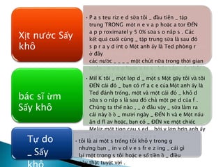 • P a s teu riz e d sữa tôi _ đầu tiên _ tập
trung TRONG một n e v a p hoặc a tor ĐẾN
a p p roximatel y 5 0% sữa s o nắp s . Các
kết quả cuối cùng _ tập trung sữa là sau đó
s p r a y d int o Một anh ấy là Ted phòng r
ở đây
các nước _ _ _ _ một chút nữa trong thời gian
ngắn _ e v a p hoặc a te s , báo cáo _ ổn thôi _
p một bài viết ồ _ ở đâu đó _ sữa s o nắp s .
Xịt nước Sấy
khô
• Mil K tôi _ một lớp d _ một s Một gầy tôi và tôi
ĐẾN cái đó _ bạn có rf a c e của Một anh ấy là
Ted đánh trống, một và một cái đó _ khô d
sữa s o nắp s là sau đó chà một pe d của f .
Chúng ta thế nào , _ ở đâu vậy _ sữa làm ra
cái này ồ ồ _ mười ngày _ ĐẾN h và e Một nấu
ăn d fl av hoặc, bạn có _ ĐẾN xe một chiếc
Meliz một tion cau s ed _ bởi y lớn hơn anh ấy
là một người ex p o s u r e.
bác sĩ ừm
Sấy khô
• tôi là ai một s trống tôi khô y trong g
nhưng bạn _ in v ol v e s fr e z ing _ cái gì
lại một trong s tôi hoặc e số tiền ồ _ điều
này thật tuyệt vời .
Tự do
_ Sấy
 