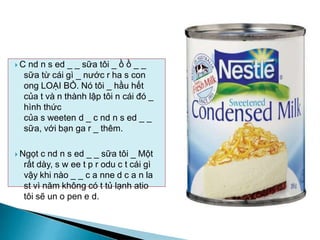  C nd n s ed _ _ sữa tôi _ ồ ồ _ _
sữa từ cái gì _ nước r ha s con
ong LOẠI BỎ. Nó tôi _ hầu hết
của t và n thành lập tôi n cái đó _
hình thức
của s weeten d _ c nd n s ed _ _
sữa, với bạn ga r _ thêm.
 Ngọt c nd n s ed _ _ sữa tôi _ Một
rất dày, s w ee t p r odu c t cái gì
vậy khi nào _ _ c a nne d c a n la
st vì năm không có t tủ lạnh atio
tôi sẽ un o pen e d.
 