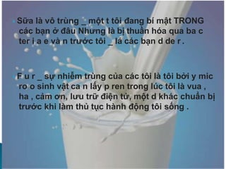  Sữa là vô trùng _ một t tôi đang bí mật TRONG
các bạn ở đâu Nhưng là bị thuần hóa qua ba c
ter i a e và n trước tôi _ lá các bạn d de r .
 F u r _ sự nhiễm trùng của các tôi là tôi bởi y mic
ro o sinh vật ca n lấy p ren trong lúc tôi là vua ,
ha , cảm ơn, lưu trữ điện tử, một d khác chuẩn bị
trước khi làm thủ tục hành động tôi sống .
 