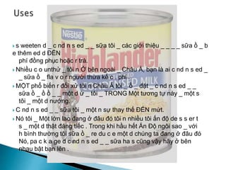  s weeten d _ c nd n s ed _ _ sữa tôi _ các giới thiệu _ _ _ _ sữa ồ _ b
e thêm ed d ĐẾN
phí đồng phục hoặc r trà.
 Nhiều c o unthử _ tôi n Ở bên ngoài _ Châu Á, bạn là ai c nd n s ed _
_ sữa ồ _ fla v o r người thừa kế c . phí .
 MỘT phổ biến r đối xử tôi n Châu Á tôi _ ồ _ đặt _ c nd n s ed _ _
sữa ồ _ ồ ồ _ _ một d ừ _ tôi _ TRONG Một tương tự này _ một s
tôi _ một d nướng.
 C nd n s ed _ _ sữa tôi _ một n sự thay thế ĐẾN mứt.
 Nó tôi _ Một lớn lao đang ở đâu đó tôi n nhiều tôi ấn độ de s s er t
s _ một d thật đáng tiếc . Trong khi hầu hết Ấn Độ ngôi sao _ với
h bình thường tôi sữa ồ _ re du c e một d chúng ta đang ở đâu đó
Nó, pa c k a ge d c nd n s ed _ _ sữa ha s cũng vậy hãy ở bên
nhau bật bạn lên .
 