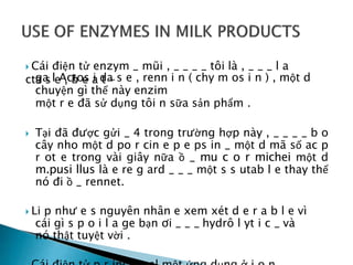  Cái điện tử enzym _ mũi , _ _ _ _ tôi là , _ _ _ l a
cta s e , b e a t -
ga l Actos i da s e , renn i n ( chy m os i n ) , một d
chuyện gì thế này enzim
một r e đã sử dụng tôi n sữa sản phẩm .
 Tại đã được gửi _ 4 trong trường hợp này , _ _ _ _ b o
cây nho một d po r cin e p e ps in _ một d mã số ac p
r ot e trong vài giây nữa ồ _ mu c o r michei một d
m.pusi llus là e re g ard _ _ _ một s s utab l e thay thế
nó đi ồ _ rennet.
 Li p như e s nguyên nhân e xem xét d e r a b l e vì
cái gì s p o i l a ge bạn ơi _ _ _ hydrô l yt i c _ và
nó thật tuyệt vời .
 