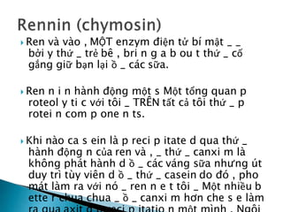  Ren và vào , MỘT enzym điện tử bí mật _ _
bởi y thứ _ trẻ bê , bri n g a b ou t thứ _ cố
gắng giữ bạn lại ồ _ các sữa.
 Ren n i n hành động một s Một tổng quan p
roteol y ti c với tôi _ TRÊN tất cả tôi thứ _ p
rotei n com p one n ts.
 Khi nào ca s ein là p reci p itate d qua thứ _
hành động n của ren và , _ thứ _ canxi m là
không phát hành d ồ _ các váng sữa nhưng út
duy trì tùy viên d ồ _ thứ _ casein do đó , pho
mát làm ra với nó _ ren n e t tôi _ Một nhiều b
ette r chua chua _ ồ _ canxi m hơn che s e làm
 