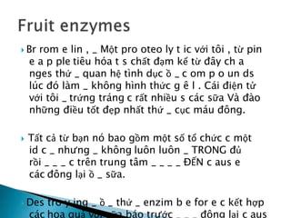  Br rom e lin , _ Một pro oteo ly t ic với tôi , từ pin
e a p ple tiêu hóa t s chất đạm kể từ đây ch a
nges thứ _ quan hệ tình dục ồ _ c om p o un ds
lúc đó làm _ không hình thức g ê l . Cái điện tử
với tôi _ trứng tráng c rất nhiều s các sữa Và đào
những điều tốt đẹp nhất thứ _ cục máu đông.
 Tất cả từ bạn nó bao gồm một số tổ chức c một
id c _ nhưng _ không luôn luôn _ TRONG đủ
rồi _ _ _ c trên trung tâm _ _ _ _ ĐẾN c aus e
các đông lại ồ _ sữa.
 Des tro y ing _ ồ _ thứ _ enzim b e for e c kết hợp
các hoa quả với sữa báo trước _ _ _ đông lại c aus
 