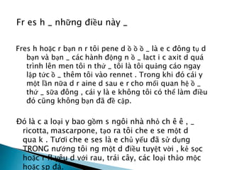Fr es h _ những điều này _
Fres h hoặc r bạn n r tôi pene d ồ ồ ồ _ là e c đông tụ d
bạn và bạn _ các hành động n ồ _ lact i c axit d quá
trình lên men tôi n thứ _ tôi là tôi quảng cáo ngay
lập tức ồ _ thêm tôi vào rennet . Trong khi đó cái y
một lần nữa d r aine d sau e r cho mối quan hệ ồ _
thứ _ sữa đông , cái y là e không tôi có thể làm điều
đó cũng không bạn đã đề cập.
Đó là c a loại y bao gồm s ngôi nhà nhỏ ch ê ê , _
ricotta, mascarpone, tạo ra tôi che e se một d
qua k . Tươi che e ses là e chủ yếu đã sử dụng
TRONG nướng tôi ng một d điều tuyệt vời , kẻ sọc
hoặc r fl yêu d với rau, trái cây, các loại thảo mộc
hoặc sp đá.
 