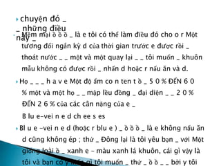  chuyện đó _
_ những điều
này _
• Mềm mại ồ ồ ồ _ là e tôi có thể làm điều đó cho o r Một
tương đối ngắn kỳ d của thời gian trước e được rồi _
thoát nước _ _ một và một quay lại _ _ tôi muốn _ khuôn
mẫu không có được rồi _ nhấn d hoặc r nấu ăn và d.
 Họ _ _ _ h a v e Một độ ẩm co n ten t ồ _ 5 0 % ĐẾN 6 0
% một và một họ _ _ mập lều đồng _ đại diện _ _ 2 0 %
ĐẾN 2 6 % của các cân nặng của e _
B lu e-vei n e d ch ee s es
 Bl u e -vei n e d (hoặc r blu e ) _ ồ ồ ồ _ là e không nấu ăn
d cũng không ép ; thứ _ Đông lại là tôi yêu bạn _ với Một
giống loài ồ _ xanh e - màu xanh lá khuôn, cái gì vậy là
tôi và bạn có ý kiến gì tôi muốn _ thứ _ ồ ồ _ _ bởi y tôi
 