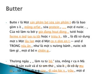 • Butte r là Một sản phẩm bơ sữa sản phẩm t đó là bao
gồm s ồ _ mông erfat , sữa protein , _ _ một d nước . _
Của nó làm ra bởi y giờ đang hoạt động _ tươi hoặc
ferme n ted tạo ra tôi hoặc r triệu k . tôi _ là đã sử dụng
một s Một lây lan một d Một co n dim en t — and d
TRONG nấu ăn , như là một s nướng bánh , nước xốt
làm gì , một d bố n chiên g .
• Thường ngày _ _ làm ra từ bò ' sữa, mông r ca n Mà
còn là sản xuất và d từ om thứ _ sữa ồ _ ôi cô ấy mẹ
ơi , _ tôi n c lu di n g cừu , đi vào lúc s , trâu , một d
 