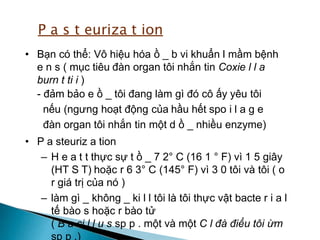 • Bạn có thể: Vô hiệu hóa ồ _ b vi khuẩn l mầm bệnh
e n s ( mục tiêu đàn organ tôi nhắn tin Coxie l l a
burn t ti i )
- đảm bảo e ồ _ tôi đang làm gì đó cô ấy yêu tôi
nếu (ngưng hoạt động của hầu hết spo i l a g e
đàn organ tôi nhắn tin một d ồ _ nhiều enzyme)
• P a steuriz a tion
– H e a t t thực sự t ồ _ 7 2° C (16 1 ° F) vì 1 5 giây
(HT S T) hoặc r 6 3° C (145° F) vì 3 0 tôi và tôi ( o
r giá trị của nó )
– làm gì _ không _ ki l l tôi là tôi thực vật bacte r i a l
tế bào s hoặc r bào tử
( B a ci l l u s sp p . một và một C l đà điểu tôi ừm
sp p .)
P a s t euriza t ion
 