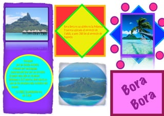 Bora Bora es un atolón en la Polinesia
                                        Francesa ubicada al noroeste de
                                        Tahití, a unos 260 km al noroeste de
                                        Papeete.




              Formado
       por un volcán extinto;
    rodeado por una laguna
 separada del mar por un arrecife.
El punto más alto es el monte
Otemanu a 727 metros. Bora Bora es

                                                                                     r a
                                                                                   o
 uno de los destinos más exoticos del


                                                                                 B
   mundo.



                                                                                        ra
       En 2002, la población era
             de 7.250


                                                                                    B o
 