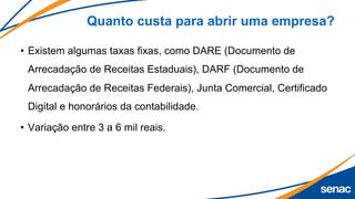 Quanto custa para abrir uma empresa?
• Existem algumas taxas fixas, como DARE (Documento de
Arrecadação de Receitas Estaduais), DARF (Documento de
Arrecadação de Receitas Federais), Junta Comercial, Certificado
Digital e honorários da contabilidade.
• Variação entre 3 a 6 mil reais.
 