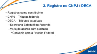 3. Registro no CNPJ / DECA
• Registros como contribuinte
• CNPJ – Tributos federais
• DECA – Tributos estaduais
–Secretaria Estadual da Fazenda
–Varia de acordo com o estado
•Convênio com a Receita Federal
 