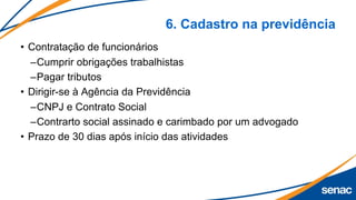 6. Cadastro na previdência
• Contratação de funcionários
–Cumprir obrigações trabalhistas
–Pagar tributos
• Dirigir-se à Agência da Previdência
–CNPJ e Contrato Social
–Contrarto social assinado e carimbado por um advogado
• Prazo de 30 dias após início das atividades
 