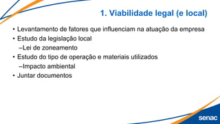 1. Viabilidade legal (e local)
• Levantamento de fatores que influenciam na atuação da empresa
• Estudo da legislação local
–Lei de zoneamento
• Estudo do tipo de operação e materiais utilizados
–Impacto ambiental
• Juntar documentos
 
