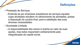 Definições
• Prestação de Serviços
–Entende-se por empresas prestadoras de serviços aquelas
cujas atividades resultem no oferecimento de atividades, postas
à disposição do usuário final, para a satisfação das suas
diversas necessidades.
• Sociedade Limitada
–A responsabilidade dos sócios é restrita ao valor de suas
quotas, mas todos respondem solidariamente pela
integralização do capital social.
 