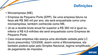 Definições
• Microempresa (ME)
• Empresa de Pequeno Porte (EPP). Se uma empresa fatura na
faixa até R$ 360 mil por ano, ela será enquadrada como uma
microempresa, também conhecida como ME,
• Já se a receita bruta anual for superior a R$ 360 mil e igual ou
inferior à R$ 4,8 milhões ela será enquadrada como Empresa de
Pequeno Porte.
• Caso essa empresa não exerça uma atividade vedada pela LC
(lucro presumido) 123/2006, assim como a Microempresa, ela
também poderá optar pelo Simples Nacional, regime simplificado
de pagamento de impostos.
 