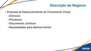 Descrição do Negócio
• Empresa de Desenvolvimento de Treinamento Virtual
–Estrutura
–Processos
–Documentos Jurídicos
–Necessidades para abertura formal
 
