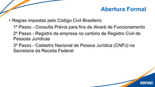 Abertura Formal
• Regras impostas pelo Código Civil Brasileiro
1º Passo - Consulta Prévia para fins de Alvará de Funcionamento
2º Passo - Registro da empresa no cartório de Registro Civil de
Pessoas Jurídicas
3º Passo - Cadastro Nacional de Pessoa Jurídica (CNPJ) na
Secretaria da Receita Federal
 