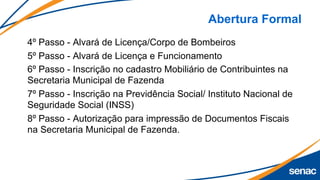 Abertura Formal
4º Passo - Alvará de Licença/Corpo de Bombeiros
5º Passo - Alvará de Licença e Funcionamento
6º Passo - Inscrição no cadastro Mobiliário de Contribuintes na
Secretaria Municipal de Fazenda
7º Passo - Inscrição na Previdência Social/ Instituto Nacional de
Seguridade Social (INSS)
8º Passo - Autorização para impressão de Documentos Fiscais
na Secretaria Municipal de Fazenda.
 
