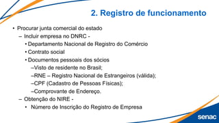 2. Registro de funcionamento
• Procurar junta comercial do estado
– Incluir empresa no DNRC -
• Departamento Nacional de Registro do Comércio
• Contrato social
• Documentos pessoais dos sócios
–Visto de residente no Brasil;
–RNE – Registro Nacional de Estrangeiros (válida);
–CPF (Cadastro de Pessoas Físicas);
–Comprovante de Endereço.
– Obtenção do NIRE -
• Número de Inscrição do Registro de Empresa
 