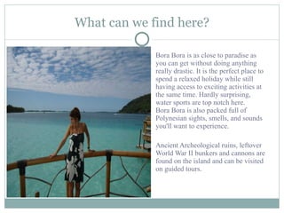 What can we find here? Bora Bora is as close to paradise as you can get without doing anything really drastic. It is the perfect place to spend a relaxed holiday while still having access to exciting activities at the same time. Hardly surprising, water sports are top notch here.  Bora Bora is also packed full of Polynesian sights, smells, and sounds you'll want to experience.  Ancient Archeological ruins, leftover World War II bunkers and cannons are found on the island and can be visited on guided tours. 