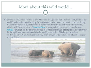 More about this wild world… Botswana is an African success story. After achieving democratic rule in 1966, three of the world’s richest diamond-bearing formations were discovered within its borders. Today, the country enjoys a high standard of economic stability, education and health care, which, with the exception of  South Africa , is unequalled elsewhere in sub-Saharan  Africa . However, its modern veneer belies the fact that much of it remains a country for the intrepid (not to mention relatively wealthy) traveller. This largely roadless wilderness of vast spaces requires time, effort and, above all else, lots of cash to enjoy it to its fullest. 