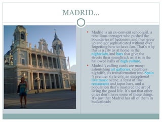 MADRID… Madrid is an ex-convent schoolgirl, a rebellious teenager who pushed the boundaries of hedonism and then grew up and got sophisticated without ever forgetting how to have fun. That’s why this is a city as at home in the  nightclubs  and  bars  that give the streets their soundtrack as it is in the hallowed halls of  high culture . Madrid’s calling cards are many: astonishing  art galleries , relentless nightlife, its transformation into  Spain ’s premier style city, an exceptional  live music  scene, a feast of fine  restaurants  and tapas bars, and a population that’s mastered the art of living the good life. It’s not that other cities don’t have some of these things. It’s just that Madrid has all of them in bucketloads 