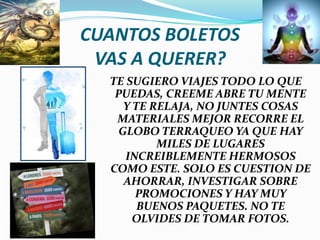 CUANTOS BOLETOS VAS A QUERER?TE SUGIERO VIAJES TODO LO QUE PUEDAS, CREEME ABRE TU MENTE Y TE RELAJA, NO JUNTES COSAS MATERIALES MEJOR RECORRE EL GLOBO TERRAQUEO YA QUE HAY MILES DE LUGARES INCREIBLEMENTE HERMOSOS COMO ESTE. SOLO ES CUESTION DE AHORRAR, INVESTIGAR SOBRE PROMOCIONES Y HAY MUY BUENOS PAQUETES. NO TE OLVIDES DE TOMAR FOTOS.