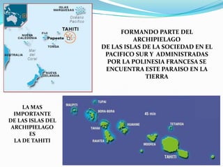 FORMANDO PARTE DEL ARCHIPIELAGODE LAS ISLAS DE LA SOCIEDAD EN EL PACIFICO SUR Y  ADMINISTRADASPOR LA POLINESIA FRANCESA SE ENCUENTRA ESTE PARAISO EN LA TIERRALA MAS IMPORTANTEDE LAS ISLAS DEL ARCHIPIELAGO ESLA DE TAHITI