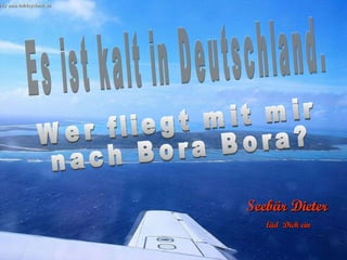 Es ist kalt in Deutschland. Wer fliegt mit mir nach Bora Bora? Seebär Dieter läd  Dich ein 