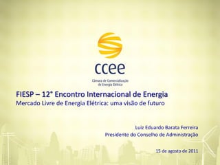 FIESP – 12° Encontro Internacional de Energia
Mercado Livre de Energia Elétrica: uma visão de futuro


                                             Luiz Eduardo Barata Ferreira
                                Presidente do Conselho de Administração

                                                      15 de agosto de 2011
 