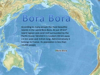According to many people the most beautiful
islands in the world Bora Bora. At just 29 km²
island lagoon and coral reef surrounded by the
Pacific Ocean Tahititól it is located 230 km away.
2.6 km wide and 3.8 km long. Administratively it
belongs to France. Its population is less than
10,000 people
 
