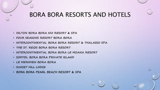 BORA BORA RESORTS AND HOTELS
• HILTON BORA BORA NUI RESORT & SPA
• FOUR SEASONS RESORT BORA BORA
• INTERCONTINENTAL BORA BORA RESORT & THALASSO SPA
• THE ST. REGIS BORA BORA RESORT
• INTERCONTINENTAL BORA BORA LE MOANA RESORT
• SOFITEL BORA BORA PRIVATE ISLAND
• LE MERIDIEN BORA BORA
• SUNSET HILL LODGE
• BORA BORA PEARL BEACH RESORT & SPA