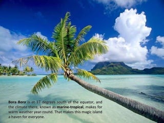 Bora Bora  is at 17 degrees south of the equator, and the climate there, known as  marine-tropical , makes for warm weather year-round. That makes this magic island a haven for everyone. 