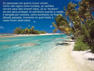 Os japoneses em guerra nunca vieram.  Como vêm agora como turistas, os canhões  servem para eles tirarem fotos. Já os "bunkers"  servem para proteger os polinésios quando a região  é atingida por ciclones, como aconteceu no final da  década passada, momento no qual hotéis e  casas foram destruídos. 