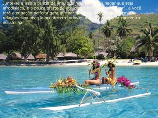Junte-se a isso a beleza da ilha, que ninguém pode negar que seja  afrodisíaca, e a pouca oferta de atividades noturnas "out door", e você  terá a equação perfeita para afirmar que uma boa percentagem das  relações sexuais que acontecem todos os dias no mundo se concentra  nessa ilha. 