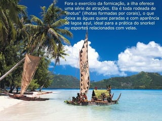 Fora o exercício da fornicação, a ilha oferece  uma série de atrações. Ela é toda rodeada de "motus" (ilhotas formadas por corais), o que deixa as águas quase paradas e com aparência  de lagoa azul, ideal para a prática do snorkel  ou esportes relacionados com velas. 