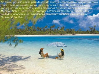 Se quiser passeios mais para dentro da mata, é recomendável alugar um carro  com tração nas quatro rodas para vencer as trilhas. No mato você vai conseguir  ver a herança que os americanos deixaram na Segunda Guerra Mundial. Sob o  pretexto de proteger a Polinésia (território francês) dos soldados japoneses, os  americanos colocaram canhões e construíram "bunkers" na ilha. 