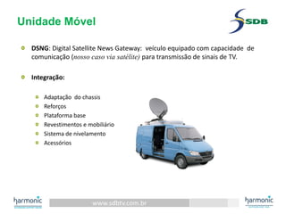 www.sdbtv.com.br
Unidade Móvel
DSNG: Digital Satellite News Gateway:  veículo equipado com capacidade de 
comunicação (nosso caso via satélite) para transmissão de sinais de TV.
Integração:
Adaptação do chassis
Reforços
Plataforma base
Revestimentos e mobiliário
Sistema de nivelamento
Acessórios
 