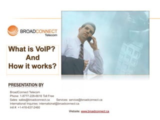 PRESENTATION BY
BroadConnect Telecom
Phone: 1-8777-228-6616 Toll Free
Sales: sales@broadconnect.ca Services: service@broadconnect.ca
International Inquiries: international@broadconnect.ca
Intl #: +1-416-637-2460
Website: www.broadconnect.ca
What is VoIP?
And
How it works?
 