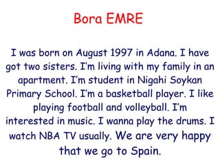 Bora EMRE I was born on August 1997 in Adana. I have got two sisters.  I ’m  living with my family in  an apartment. I’m student in Nigahi Soykan Primary School. I’m a basketball player. I like playing football and volleyball. I’m interested in music. I wanna play the drums. I watch NBA TV usually.  W e are very happy  that we go to   S pain . 