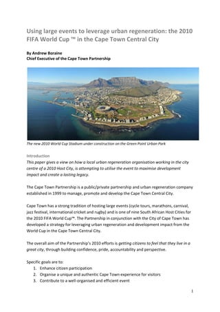 Using large events to leverage urban regeneration: the 2010
FIFA World Cup ™ in the Cape Town Central City
By Andrew Boraine
Chief Executive of the Cape Town Partnership




The new 2010 World Cup Stadium under construction on the Green Point Urban Park


Introduction
This paper gives a view on how a local urban regeneration organisation working in the city
centre of a 2010 Host City, is attempting to utilise the event to maximise development
impact and create a lasting legacy.

The Cape Town Partnership is a public/private partnership and urban regeneration company
established in 1999 to manage, promote and develop the Cape Town Central City.

Cape Town has a strong tradition of hosting large events (cycle tours, marathons, carnival,
jazz festival, international cricket and rugby) and is one of nine South African Host Cities for
the 2010 FIFA World Cup™. The Partnership in conjunction with the City of Cape Town has
developed a strategy for leveraging urban regeneration and development impact from the
World Cup in the Cape Town Central City.

The overall aim of the Partnership’s 2010 efforts is getting citizens to feel that they live in a
great city, through building confidence, pride, accountability and perspective.

Specific goals are to:
   1. Enhance citizen participation
   2. Organise a unique and authentic Cape Town experience for visitors
   3. Contribute to a well-organised and efficient event

                                                                                                    1
 