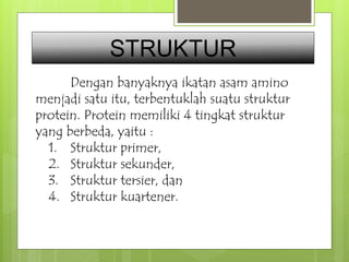 STRUKTUR 
Dengan banyaknya ikatan asam amino 
menjadi satu itu, terbentuklah suatu struktur 
protein. Protein memiliki 4 tingkat struktur 
yang berbeda, yaitu : 
1. Struktur primer, 
2. Struktur sekunder, 
3. Struktur tersier, dan 
4. Struktur kuartener. 
 