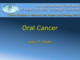 The International Federation
          of Head and Neck Oncologic Societies
Current Concepts in Head and Neck Surgery and Oncology 2012




            Oral Cancer

                 Jatin P. Shah
 