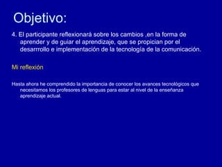 Objetivo: 4. El participante reflexionar á sobre los cambios ,en la forma de aprender y de guiar el aprendizaje, que se propician por el desarrrollo e implementación de la tecnología de la comunicación. Mi reflexión  : Hasta ahora he comprendido la importancia de conocer los avances tecnológicos que necesitamos los profesores de lenguas para estar al nivel de la enseñanza aprendizaje actual.  