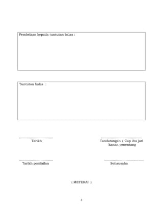 2
Pembelaan kepada tuntutan balas :
Tuntutan balas :
………………………….. ………………………………..
Tarikh Tandatangan / Cap ibu jari
kanan penentang
………………………….. ……………………………….
Tarikh pemfailan Setiausaha
( METERAI )
 