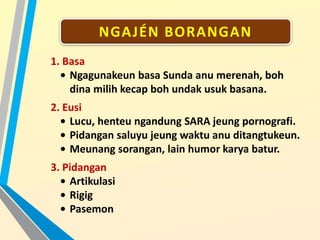 NGAJÉN BORANGAN
1. Basa
• Ngagunakeun basa Sunda anu merenah, boh
dina milih kecap boh undak usuk basana.
2. Eusi
• Lucu, henteu ngandung SARA jeung pornografi.
• Pidangan saluyu jeung waktu anu ditangtukeun.
• Meunang sorangan, lain humor karya batur.
3. Pidangan
• Artikulasi
• Rigig
• Pasemon
 