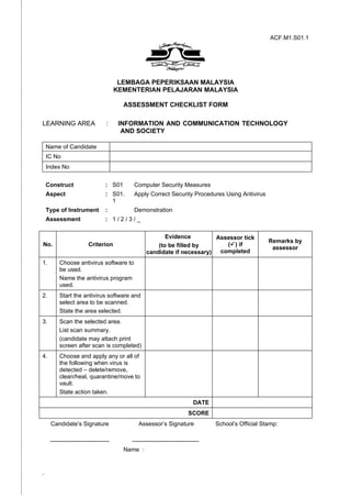 ACF.M1.S01.1




                                       LEMBAGA PEPERIKSAAN MALAYSIA
                                      KEMENTERIAN PELAJARAN MALAYSIA

                                         ASSESSMENT CHECKLIST FORM

LEARNING AREA                    :     INFORMATION AND COMMUNICATION TECHNOLOGY
                                        AND SOCIETY

    Name of Candidate
    IC No
    Index No


    Construct                    : S01        Computer Security Measures
    Aspect                       : S01.       Apply Correct Security Procedures Using Antivirus
                                   1
    Type of Instrument           :            Demonstration
    Assessment                   : 1/2/3/_

                                                          Evidence         Assessor tick
                                                                                                     Remarks by
No.                     Criterion                      (to be filled by       () if
                                                                                                      assessor
                                                   candidate if necessary)  completed
1.       Choose antivirus software to
         be used.
         Name the antivirus program
         used.
2.       Start the antivirus software and
         select area to be scanned.
         State the area selected.
3.       Scan the selected area.
         List scan summary.
         (candidate may attach print
         screen after scan is completed)
4.       Choose and apply any or all of
         the following when virus is
         detected – delete/remove,
         clean/heal, quarantine/move to
         vault.
         State action taken.
                                                                          DATE
                                                                       SCORE
     Candidate’s Signature                      Assessor’s Signature             School’s Official Stamp:

     ------------------------------        ----------------------------------
                                         Name :



-
 