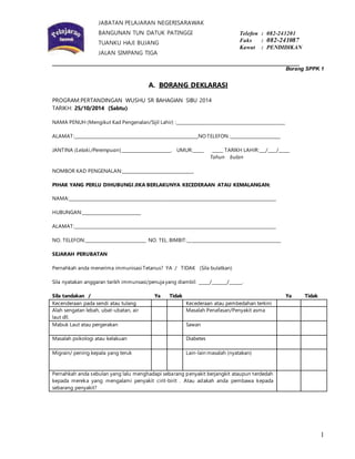 1 
JABATAN PELAJARAN NEGERISARAWAK 
BANGUNAN TUN DATUK PATINGGI 
TUANKU HAJI BUJANG 
JALAN SIMPANG TIGA 
93604 KUCHING 
SARAWAK 
Telefon : 082-243201 
Faks : 082-241087 
Kawat : PENDIDIKAN 
_______________________________________________________________________ 
Borang SPPK 1 
A. BORANG DEKLARASI 
PROGRAM:PERTANDINGAN WUSHU SR BAHAGIAN SIBU 2014 
TARIKH: 25/10/2014 (Sabtu) 
NAMA PENUH (Mengikut Kad Pengenalan/Sijil Lahir) :__________________________________________________ 
ALAMAT:_________________________________________________________NO TELEFON :_______________________ 
JANTINA (Lelaki /Perempuan)_______________________. UMUR:_____ _____ TARIKH LAHIR:___/____/_____ 
Tahun bulan 
NOMBOR KAD PENGENALAN:_________________________________ 
PIHAK YANG PERLU DIHUBUNGI JIKA BERLAKUNYA KECEDERAAN ATAU KEMALANGAN: 
NAMA:_______________________________________________________________________________________________ 
HUBUNGAN:___________________________ 
ALAMAT:_____________________________________________________________________________________________ 
NO. TELEFON:____________________________ NO. TEL. BIMBIT:___________________________________________ 
SEJARAH PERUBATAN 
Pernahkah anda menerima immunisasi Tetanus? YA / TIDAK (Sila bulatkan) 
Sila nyatakan anggaran tarikh immunsasi/penuja yang diambil: _____/_______/______. 
Sila tandakan / Ya Tidak Ya Tidak 
Kecenderaan pada sendi atau tulang Kecederaan atau pembedahan terkini 
Alah sengatan lebah, ubat-ubatan, air 
Masalah Penafasan/Penyakit asma 
laut dll. 
Mabuk Laut atau pergerakan Sawan 
Masalah psikologi atau kelakuan Diabetes 
Migrain/ pening kepala yang teruk Lain-lain masalah (nyatakan) 
Pernahkah anda sebulan yang lalu menghadapi sebarang penyakit berjangkit ataupun terdedah 
kepada mereka yang mengalami penyakit cirit-birit . Atau adakah anda pembawa kepada 
sebarang penyakit? 
 