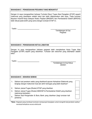 BAHAGIAN C : PENGESAHAN PEGAWAI YANG MENUNTUT
Dengan ini saya mengesahkan bahawa Tuntutan Elaun Tugas Atas Panggilan (ETAP) seperti
maklumat yang disediakan adalah betul dan telah dilaksanakan oleh saya. Tiada tuntutan
Bayaran Insentif Kerja Selepas Waktu Pejabat (BIKSWP) dan Pembedahan Elektif (BIPEHS)
telah dibuat pada tarikh yang sama dengan tuntutan ETAP ini.
Tarikh :
Tandatangan & Cop
Pegawai
BAHAGIAN D : PENGESAHAN KETUA JABATAN
Dengan ini saya mengesahkan bahawa pegawai telah menjalankan Kerja Tugas Atas
Panggilan (ETAP) seperti yang diarahkan. Tuntutan dan dokumen yang disertakan adalah
betul.
Tarikh :
Tandatangan & Cop Ketua
Jabatan
BAHAGIAN E : SENARAI SEMAK
1. Salinan kad perakam waktu yang disahkan/Laporan Kehadiran Elektronik yang
lengkap dengan maklumat mula dan akhir bertugas yang telah disahkan*
2. Salinan Jadual Tugas (Roster) ETAP yang disahkan
3. Salinan Jadual Tugas (Roster) BIKWSP & Pembedahan Elektif yang disahkan
(sekiranya berkaitan)
4.
Salinan Kad Pengenalan & Buku Bank yang disahkan (bagi tuntutan kali
pertama)
*Nota : Pegawai yang membuat tuntutan mempunyai kewajipan untuk mengetik kad perakam waktu/
merekod kehadiran secara elektronik
 